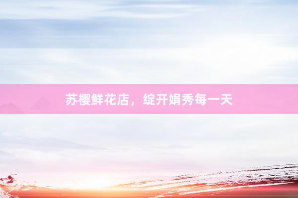 苏樱鲜花店，绽开娟秀每一天