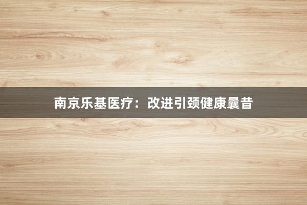 南京乐基医疗：改进引颈健康曩昔