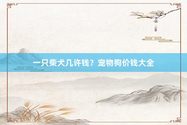 一只柴犬几许钱？宠物狗价钱大全